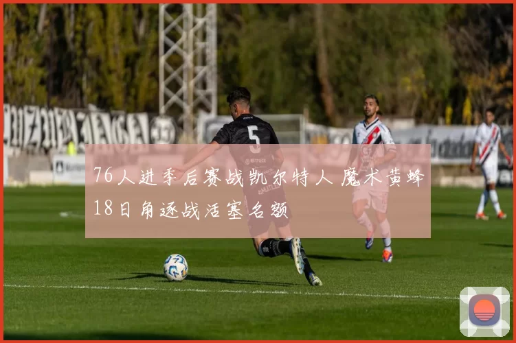 76人进季后赛战凯尔特人 魔术黄蜂18日角逐战活塞名额