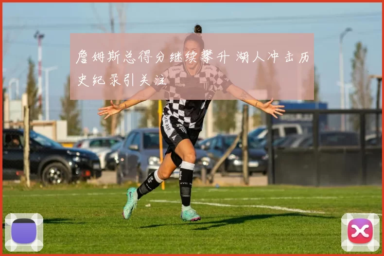 詹姆斯总得分继续攀升 湖人冲击历史纪录引关注