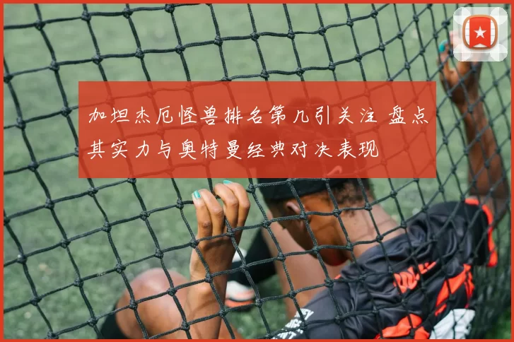 加坦杰厄怪兽排名第几引关注 盘点其实力与奥特曼经典对决表现