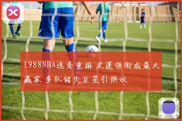 1988NBA选秀重排 皮蓬领衔成最大赢家 多队错失巨星引热议