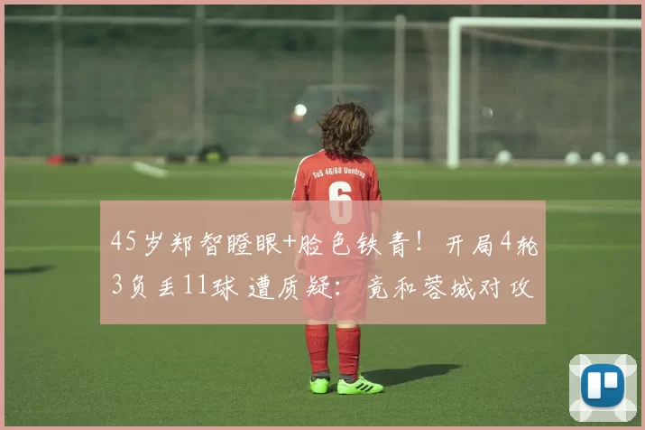 45岁郑智瞪眼+脸色铁青！开局4轮3负丢11球 遭质疑：竟和蓉城对攻