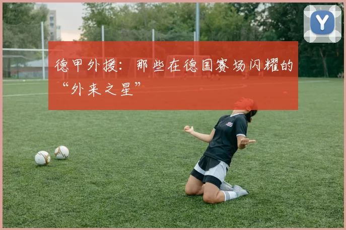 德甲外援：那些在德国赛场闪耀的“外来之星”