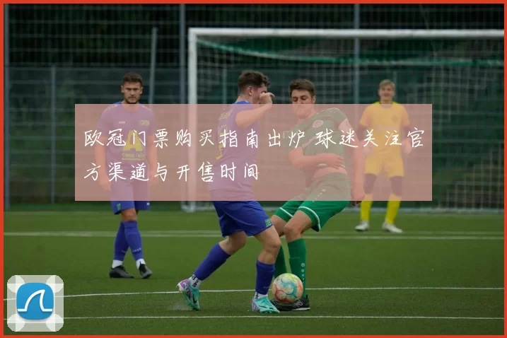 欧冠门票购买指南出炉 球迷关注官方渠道与开售时间