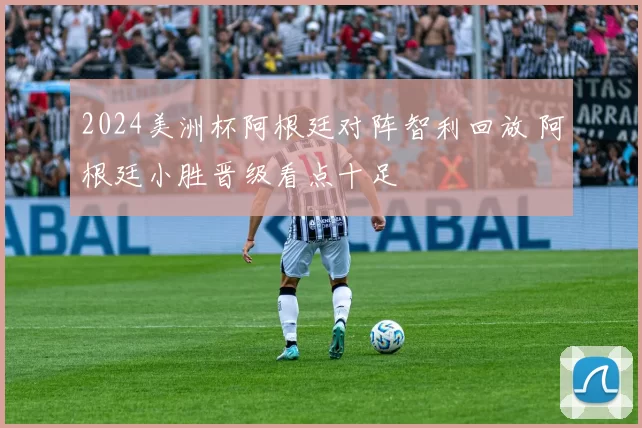 2024美洲杯阿根廷对阵智利回放 阿根廷小胜晋级看点十足