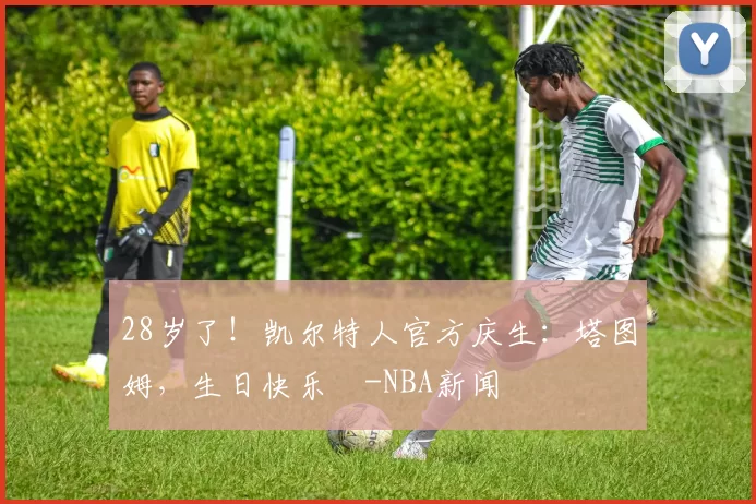 28岁了!凯尔特人官方庆生:塔图姆,生日快乐️-NBA新闻