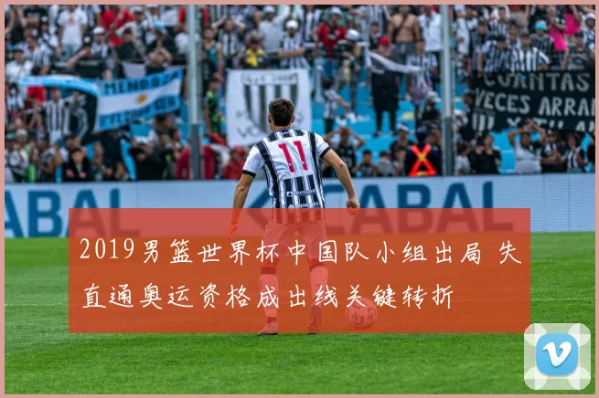 2019男篮世界杯中国队小组出局 失直通奥运资格成出线关键转折