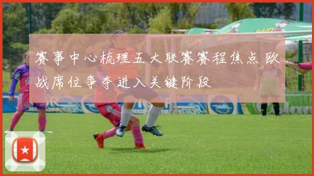 赛事中心梳理五大联赛赛程焦点 欧战席位争夺进入关键阶段