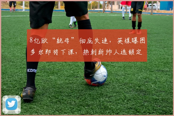 8亿欧“航母”彻底失速，英媒曝图多尔即将下课，热刺新帅人选锁定_德泽比尔_联赛_主教练