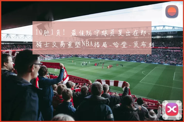 10胜1负！最佳防守球员复出在即，骑士交易重塑NBA格局_哈登_莫布利_爵士