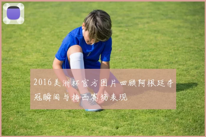 2016美洲杯官方图片回顾阿根廷夺冠瞬间与梅西赛场表现