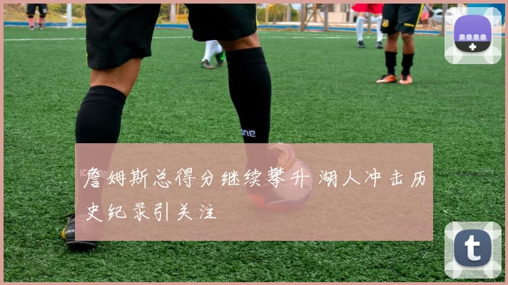 詹姆斯总得分继续攀升 湖人冲击历史纪录引关注
