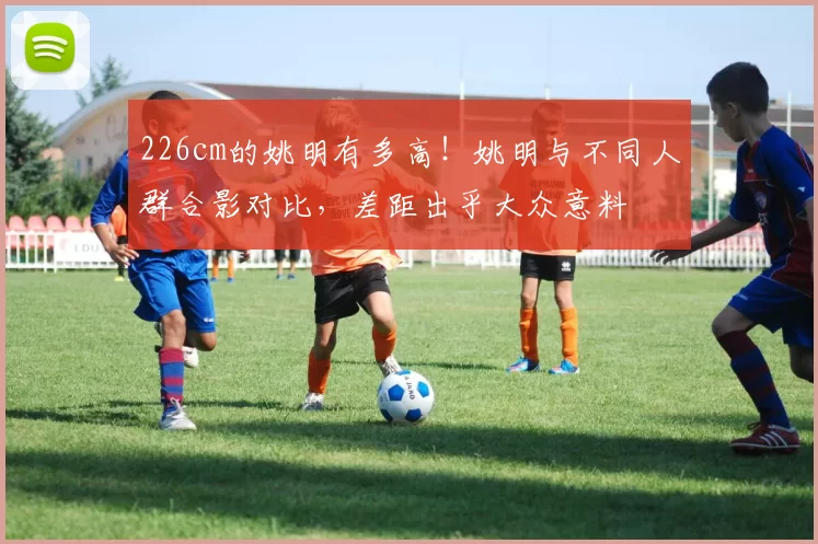 226cm的姚明有多高！姚明与不同人群合影对比，差距出乎大众意料