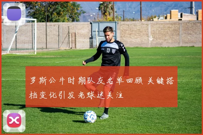 罗斯公牛时期队友名单回顾 关键搭档变化引发老球迷关注