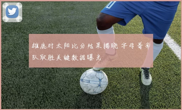雄鹿对太阳比分结果揭晓 字母哥率队取胜关键数据曝光