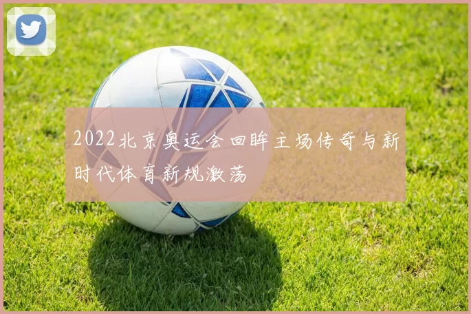 2022北京奥运会回眸主场传奇与新时代体育新规激荡