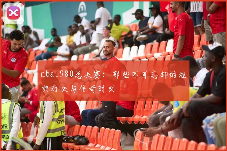 nba1980总决赛：那些不可忘却的经典对决与传奇时刻