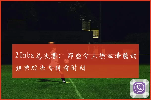 20nba总决赛：那些令人热血沸腾的经典对决与传奇时刻