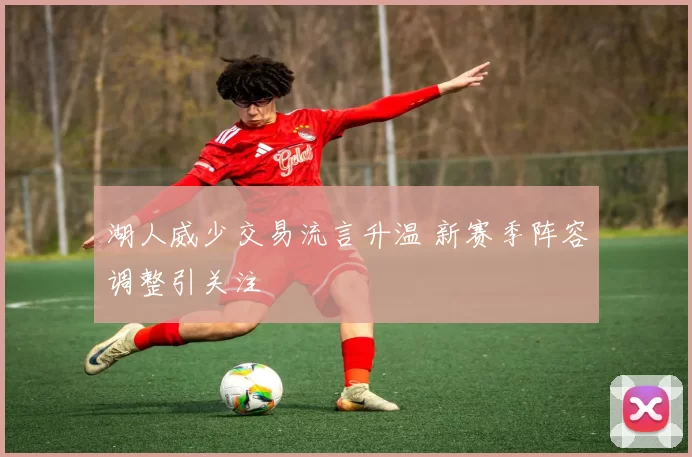 湖人威少交易流言升温 新赛季阵容调整引关注