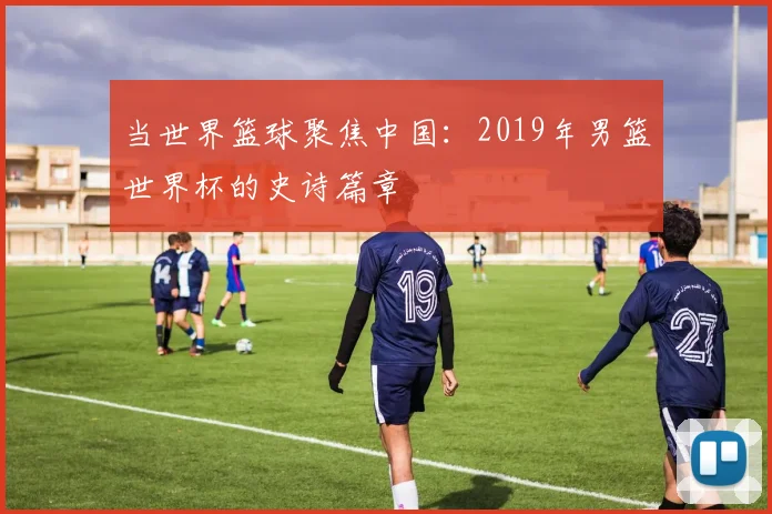当世界篮球聚焦中国:2019年男篮世界杯的史诗篇章