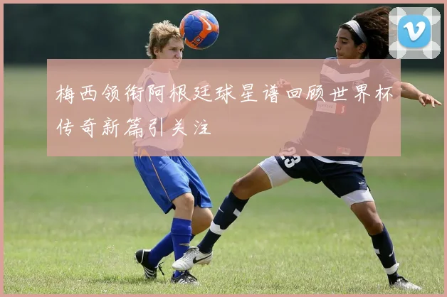 梅西领衔阿根廷球星谱回顾世界杯传奇新篇引关注