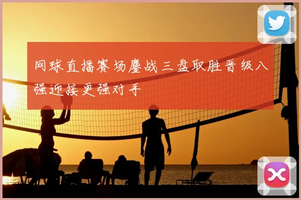 网球直播赛场鏖战三盘取胜晋级八强迎接更强对手