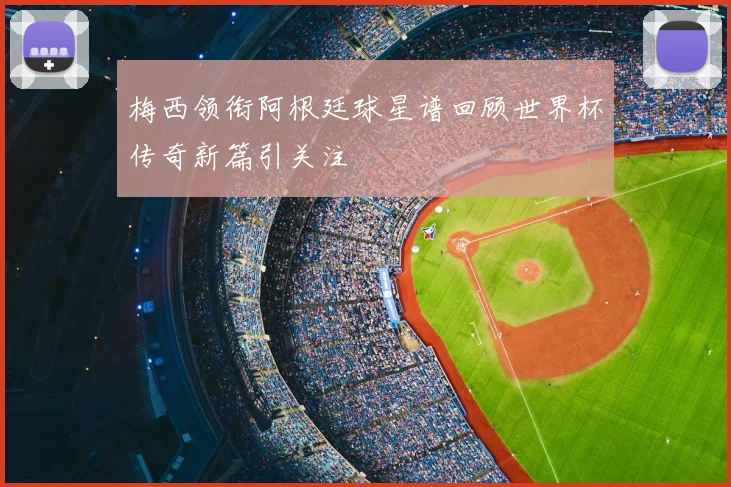 梅西领衔阿根廷球星谱回顾世界杯传奇新篇引关注