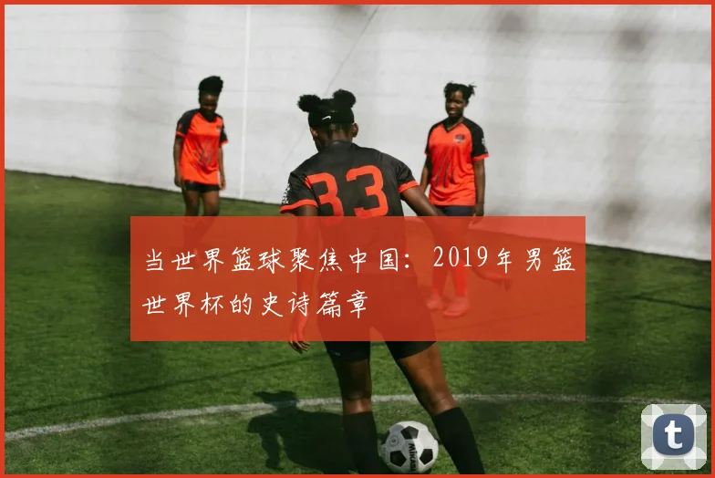 当世界篮球聚焦中国：2019年男篮世界杯的史诗篇章