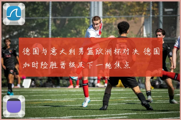 德国与意大利男篮欧洲杯对决 德国加时险胜晋级及下一轮焦点