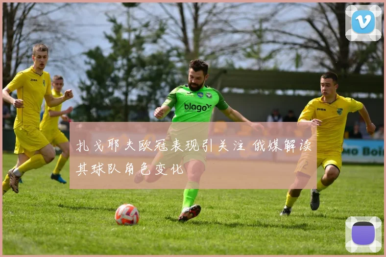 扎戈耶夫欧冠表现引关注 俄媒解读其球队角色变化