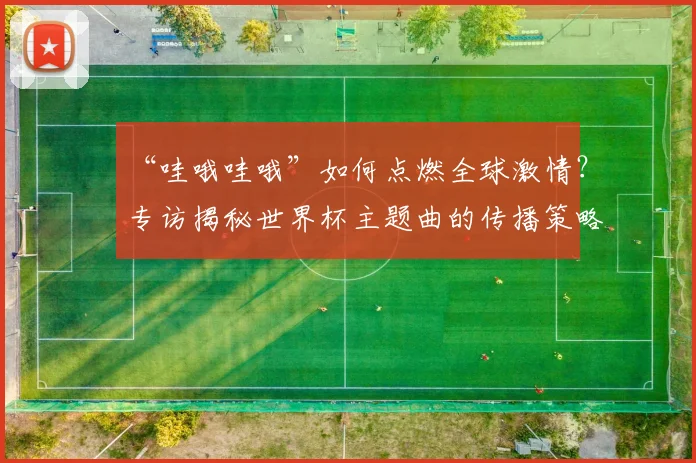 “哇哦哇哦”如何点燃全球激情？专访揭秘世界杯主题曲的传播策略